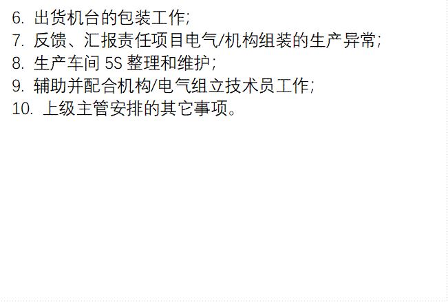6. 出货机台的包装工作; 7. 反馈、汇报责任项目电气/机构组装的生产异常; 8. 生产车间5S整理和维护; 9. 辅助并配合机构/电气组立技术员工作; 10. 上级主管安排的其它事项。