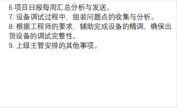  6项目日报每周汇总分析与发送。7. 设备调试过程中，组装问题点的收集与分析。8. 根据工程师的要求，辅助完成设备的精调，确保出     货设备的调试完整性。 9. 上级主管安排的其他事项。